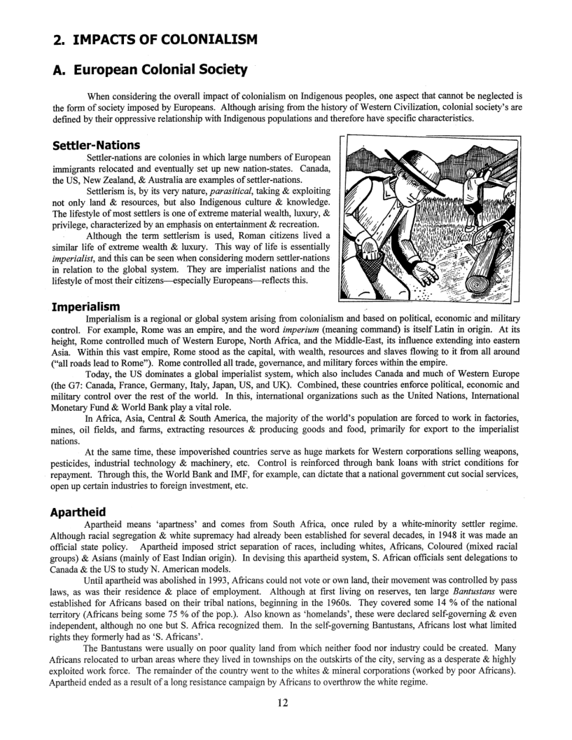 2. IMPACTS OF COLONIALISM  A. European Colonial Society  ‘When considering the overall impact of colonialism on Indigenous peaples, one aspect that cannot be neglected is the form of society imposed by Europeans. Although arising from the history of Western Civilization, colonial society’s are defined by their oppressive relationship with Indigenous populations and therefore have specific characteristics.  Settler-Nations Settler-nations are colonies in which large numbers of European immigrants relocated and eventually set up new nation-states. Canada, the US, New Zealand, & Australia are examples of settler-nations. Setlerism is, by its very nature, parasitical, taking & exploiting not only land & resources, but also Indigenous culture & knowledge. “The lifestyle of most seftlrs is one of extreme material wealth, luxury, & privilege, characterized by an emphasis on entertainment & recreation. ‘Although the term settlerism is used, Roman citizens lived a similar life of extreme wealth & luxury. This way of lie is essentially imperialis, and this can be seen when considering modern settler-nations in relation to the global system. They are imperialist nations and the lifestyle of most ther citizens—especially Europeans—reflects this.  Imperialism Imperialism is a regional or global system arising from colonialism and based on political, economic and military  control._For example, Rome was an empire, and the word imperium (meaning command) is itself Latin in origin. At its height, Rome controlled mich of Western Europe, North Africa, and the Middle-East is influence extending into eastern Asia. Within this vast empire, Rome stood as the capital, with wealth, resources and slaves flowing to it from all around (“all roads lead to Rome”). Rome controlled all trade, governance, and military forces within the empire.  ‘Today, the US dominates a global imperialis system, which also includes Canada and much of Western Europe. (the G7: Canada, France, Germany, Italy, Japan, US, and UK). Combined, these countries enforce political,economic and military control over the rest of the world. In this, intemational organizations such as the United Nations, Intemational Monetary Fund & World Bank play a vital rol.  In Africa, Asia, Central & South America, the majority of the world’s population are forced to work in factories, mines, oil fields, and farms, extracting resources & producing goods and food, primarily for export to the imperialist  nations. At the same time, these impoverished countries serve as huge markets for Western corporations selling weapons,  pesticides, industrial technology & machinery, etc. Control is reinforced through bank loans with strct conditions for repayment. Through this, the World Bank and IMF, for example, can dictate that a national government cut social services, ‘open up certain industries to foreign investment, etc.  Apartheid  Apartheid means ‘apartness’ and comes from South Africa, once ruled by a white-minority settler regime. Although racial segregation & white supremacy had already been established for several decades, in 1948 it was made an official state policy. Apartheid imposed strict separation of races, including whites, Africans, Coloured (mixed racial groups) & Asians (mainly of East Indian origin). In devising this apartheid system, S. African offcials sent delegations to  ‘Canada & the US to study N. American models  Uniil apartheid was abolished in 1993, Africans could not vote or own land, thir movement was controlled by pass laws, as was their residence & place of employment. Although at first living on reserves, ten large Bantustans were established for Africans based on their tribal nations, beginning in the 1960s. They covered some 14 % of the national teritory (Africans being some 75 % of the pop.). Also known as *homelands’, these were declared self-governing & even independent, although no one but S. Africa recognized them. In the self-governing Bantustans, Africans lost what limited  rights they formerly had as ’S. Africans”. ‘The Bantustans were usually on poor quality land from which neither food nor industry could be created. Many  Africans relocated to urban areas where they lived in townships on the outskirts of the city, serving as a desperate & highly exploited work force. The remainder of the country went to the whites & mineral corporations (worked by poor Africans). Apartheid ended as a result of a long resistance campaign by Africans to overthrow the white regime.  12 